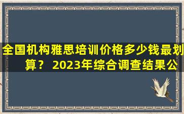 全国机构雅思培训价格多少钱最划算？ 2023年综合调查结果公布